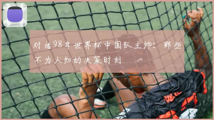 对话98年世界杯中国队主帅：那些不为人知的决策时刻