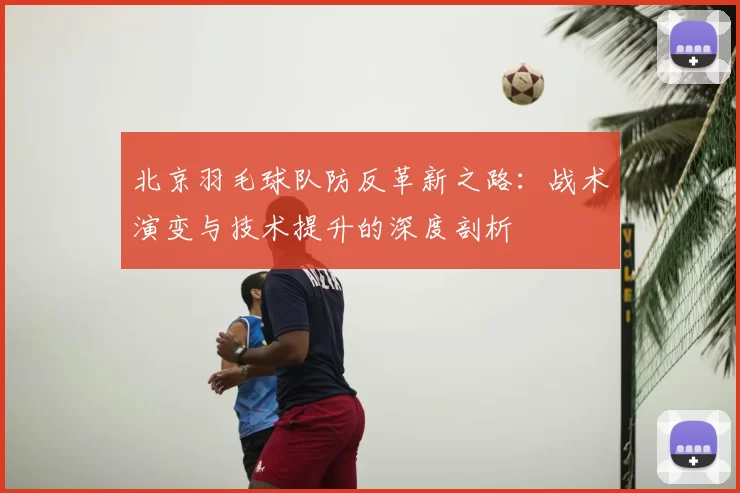 北京羽毛球队防反革新之路:战术演变与技术提升的深度剖析