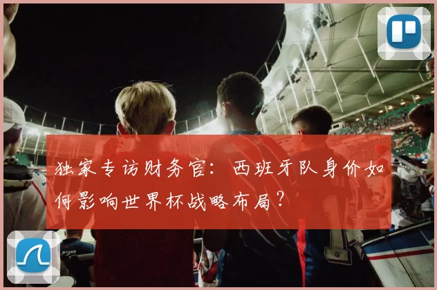 独家专访财务官:西班牙队身价如何影响世界杯战略布局?