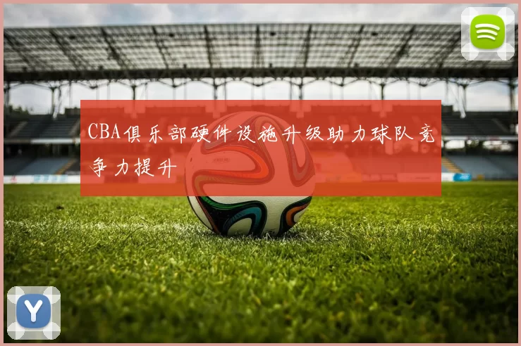 CBA俱乐部硬件设施升级助力球队竞争力提升