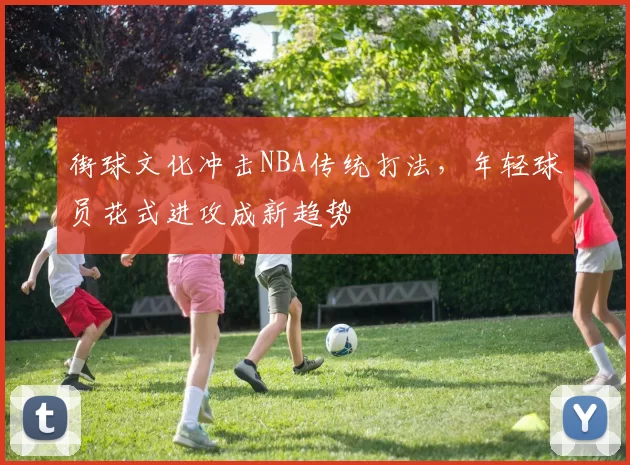 街球文化冲击NBA传统打法,年轻球员花式进攻成新趋势