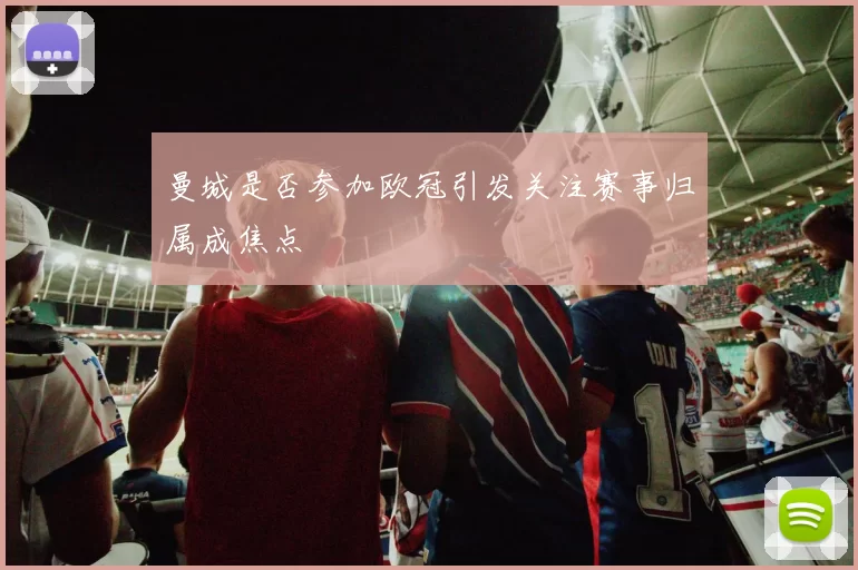 曼城是否参加欧冠引发关注赛事归属成焦点