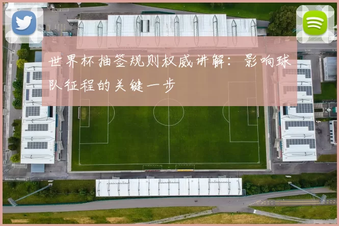 世界杯抽签规则权威讲解:影响球队征程的关键一步