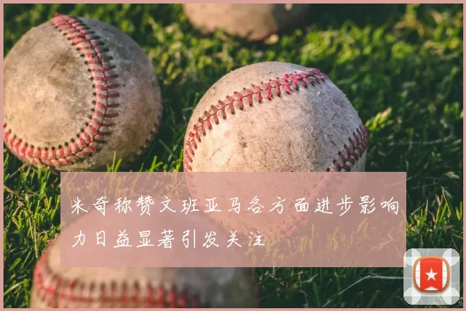 米奇称赞文班亚马各方面进步影响力日益显著引发关注