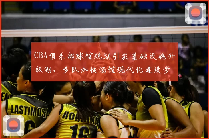CBA俱乐部球馆规划引发基础设施升级潮,多队加快场馆现代化建设步伐