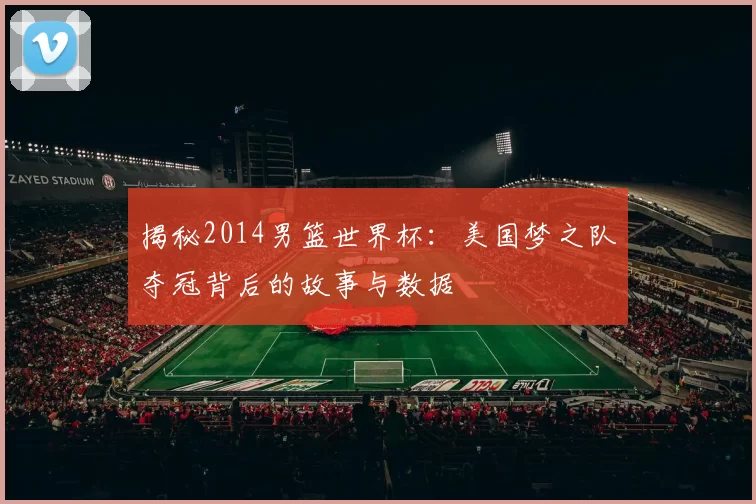 揭秘2014男篮世界杯：美国梦之队夺冠背后的故事与数据