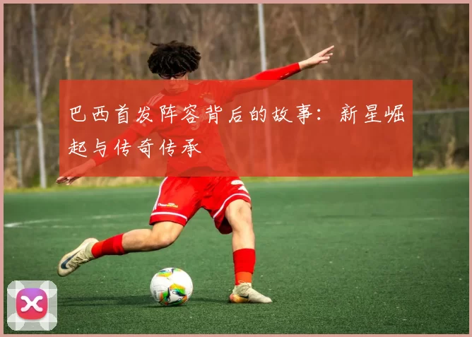 巴西首发阵容背后的故事:新星崛起与传奇传承
