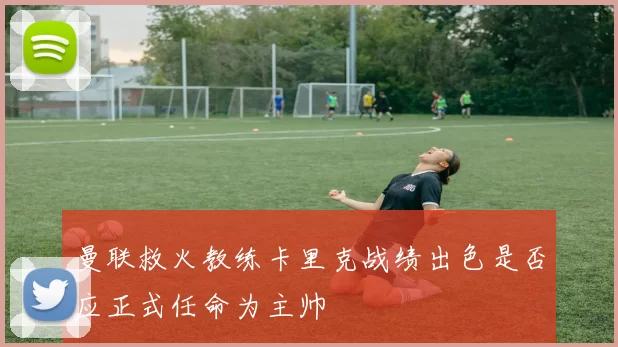 曼联救火教练卡里克战绩出色是否应正式任命为主帅