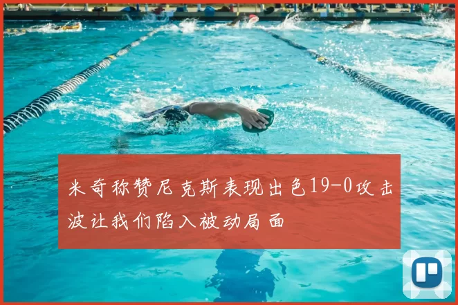 米奇称赞尼克斯表现出色19-0攻击波让我们陷入被动局面