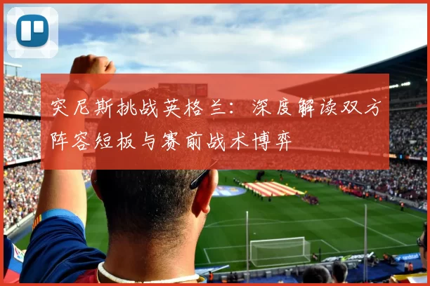 突尼斯挑战英格兰:深度解读双方阵容短板与赛前战术博弈