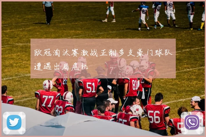 欧冠淘汰赛激战正酣多支豪门球队遭遇出局危机