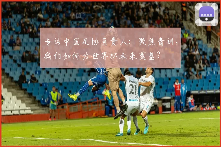专访中国足协负责人:聚焦青训,我们如何为世界杯未来奠基?