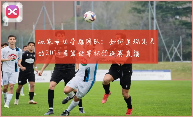 独家专访导播团队：如何呈现完美的2019男篮世界杯预选赛直播