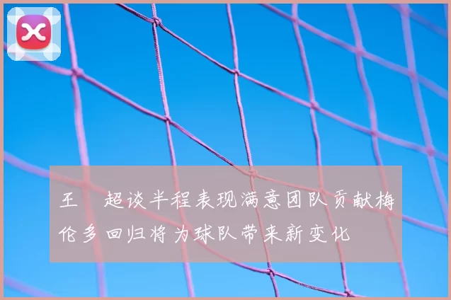 王燊超谈半程表现满意团队贡献梅伦多回归将为球队带来新变化