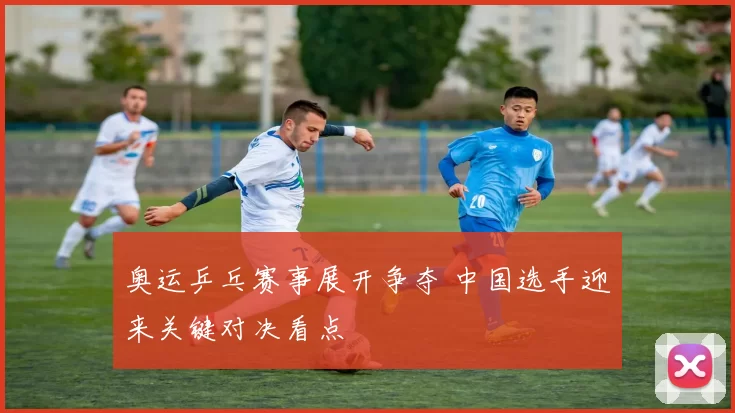 奥运乒乓赛事展开争夺 中国选手迎来关键对决看点