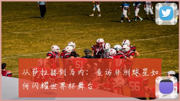 从萨拉赫到马内:专访非洲球星如何闪耀世界杯舞台