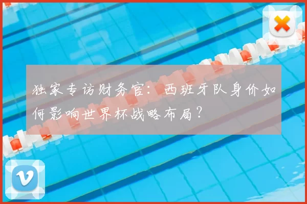 独家专访财务官:西班牙队身价如何影响世界杯战略布局?