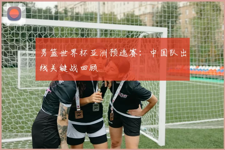 男篮世界杯亚洲预选赛:中国队出线关键战回顾