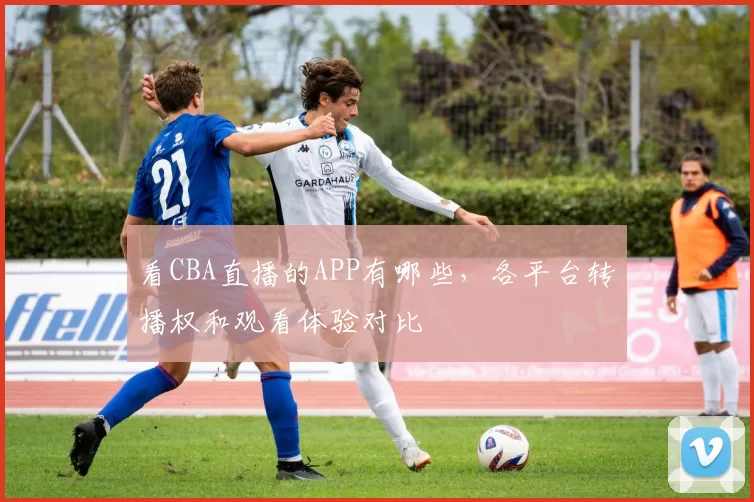 看CBA直播的APP有哪些，各平台转播权和观看体验对比
