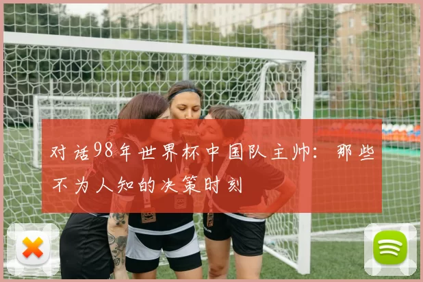 对话98年世界杯中国队主帅：那些不为人知的决策时刻