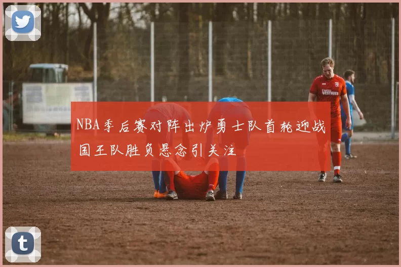 NBA季后赛对阵出炉勇士队首轮迎战国王队胜负悬念引关注