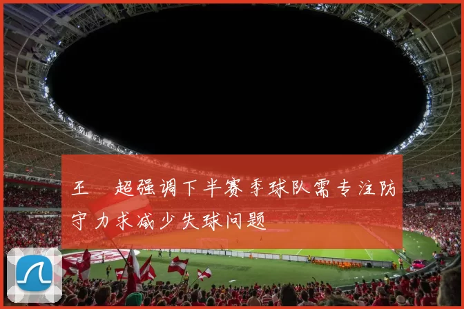 王燊超强调下半赛季球队需专注防守力求减少失球问题