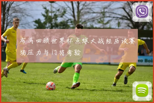 布冯回顾世界杯点球大战经历谈赛场压力与门将考验