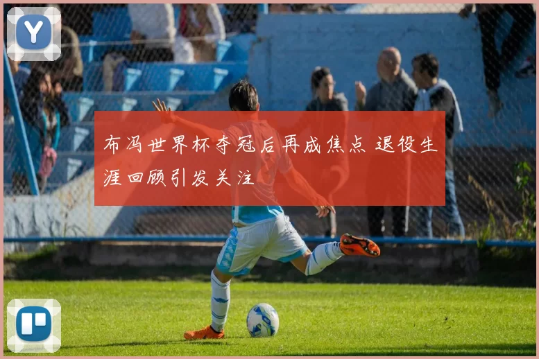 布冯世界杯夺冠后再成焦点 退役生涯回顾引发关注
