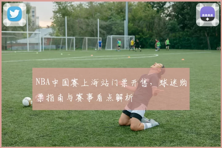 NBA中国赛上海站门票开售，球迷购票指南与赛事看点解析