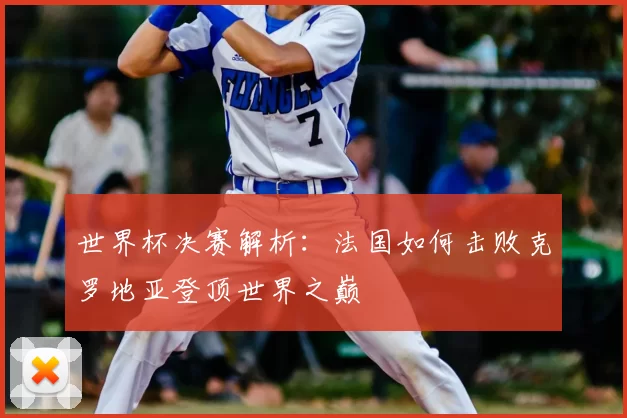 世界杯决赛解析:法国如何击败克罗地亚登顶世界之巅