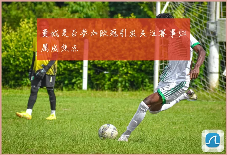 曼城是否参加欧冠引发关注赛事归属成焦点