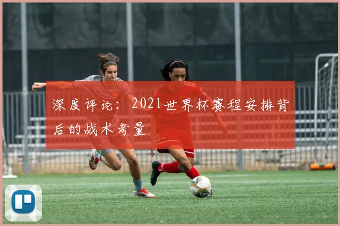深度评论：2021世界杯赛程安排背后的战术考量