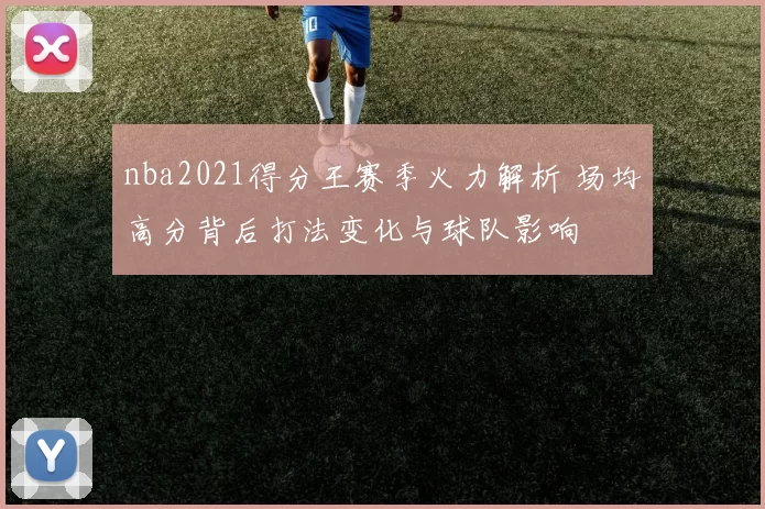nba2021得分王赛季火力解析 场均高分背后打法变化与球队影响