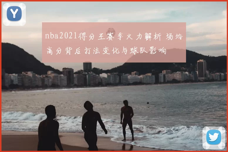 nba2021得分王赛季火力解析 场均高分背后打法变化与球队影响