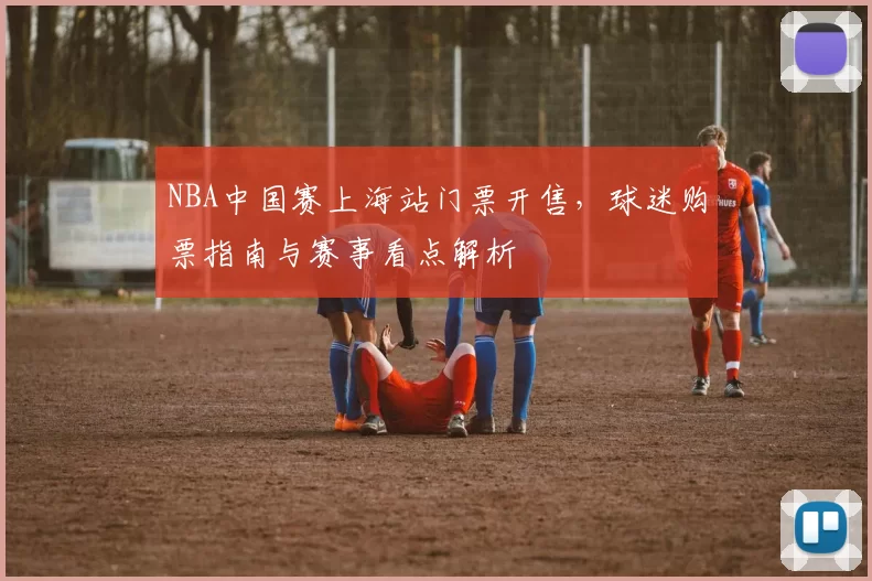 NBA中国赛上海站门票开售，球迷购票指南与赛事看点解析