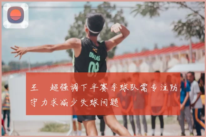 王燊超强调下半赛季球队需专注防守力求减少失球问题