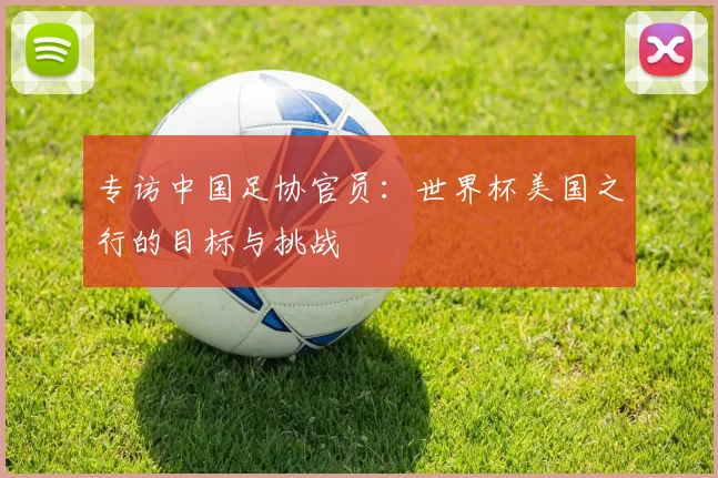 专访中国足协官员:世界杯美国之行的目标与挑战
