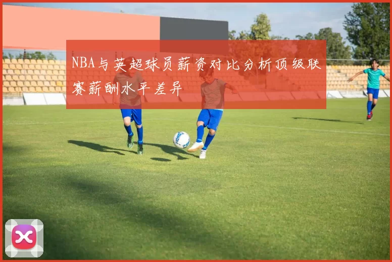 NBA与英超球员薪资对比分析顶级联赛薪酬水平差异