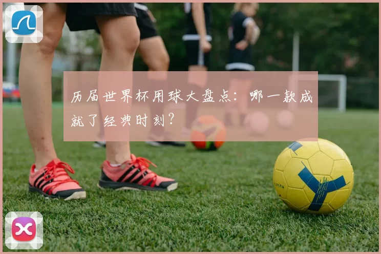 历届世界杯用球大盘点:哪一款成就了经典时刻?