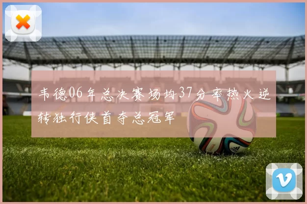 韦德06年总决赛场均37分率热火逆转独行侠首夺总冠军