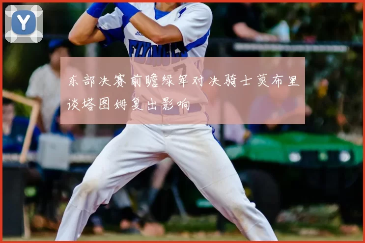 东部决赛前瞻绿军对决骑士莫布里谈塔图姆复出影响