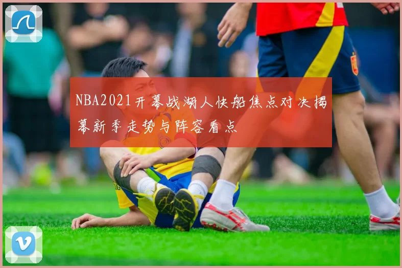 NBA2021开幕战湖人快船焦点对决揭幕新季走势与阵容看点