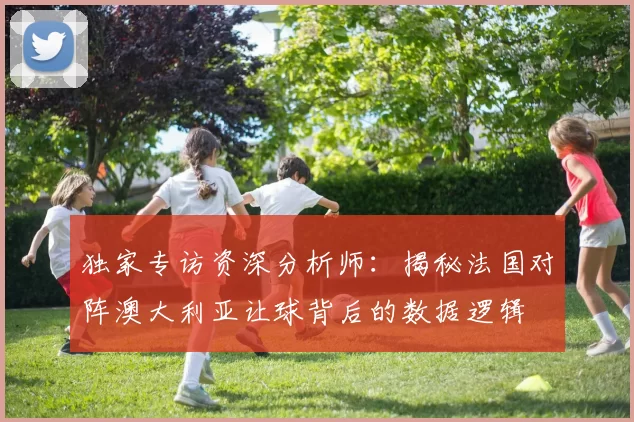 独家专访资深分析师:揭秘法国对阵澳大利亚让球背后的数据逻辑