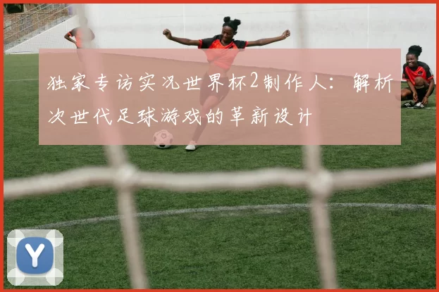 独家专访实况世界杯2制作人:解析次世代足球游戏的革新设计