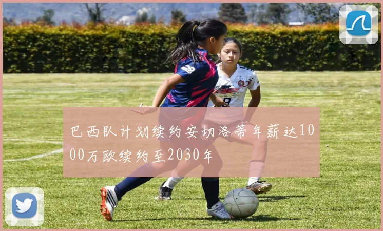 巴西队计划续约安切洛蒂年薪达1000万欧续约至2030年