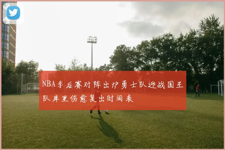 NBA季后赛对阵出炉勇士队迎战国王队库里伤愈复出时间表