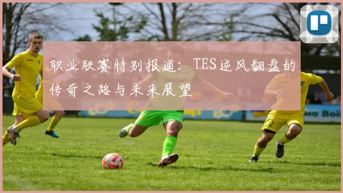 职业联赛特别报道：TES逆风翻盘的传奇之路与未来展望
