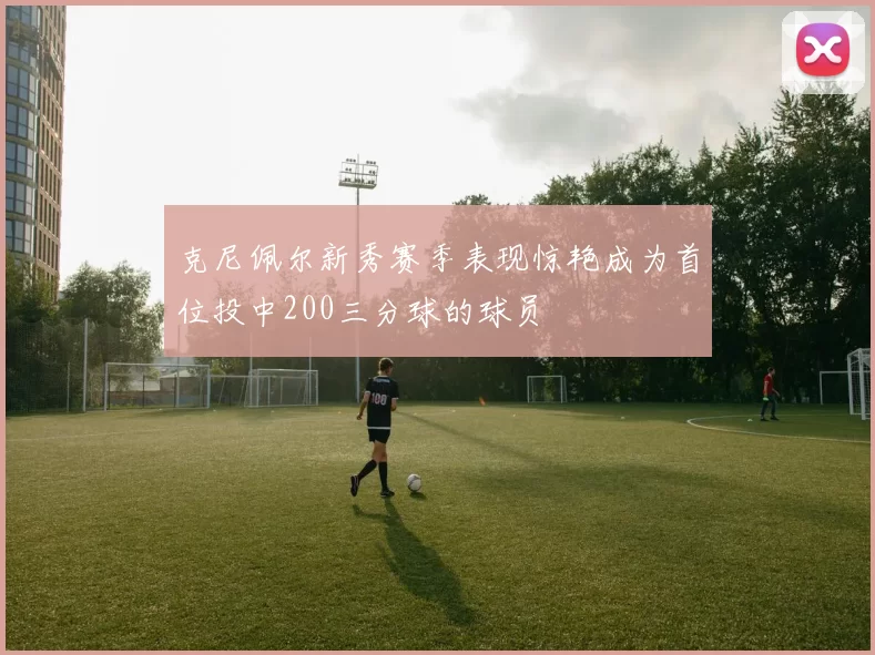 克尼佩尔新秀赛季表现惊艳成为首位投中200三分球的球员