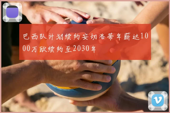 巴西队计划续约安切洛蒂年薪达1000万欧续约至2030年