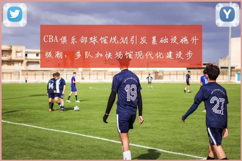 CBA俱乐部球馆规划引发基础设施升级潮,多队加快场馆现代化建设步伐